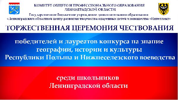 18 мая в Центре «Интеллект» пройдет торжественное награждение победителей и лауреатов конкурса на знание географии, истории и культуры Республики Польша и Нижнесилезского воеводства среди школьников Ленинградской области. 18 мая в Центре «Интеллект» пройдет торжественное награждение победителей и лауреатов конкурса на знание географии, истории и культуры Республики Польша и Нижнесилезского воеводства среди школьников Ленинградской области.